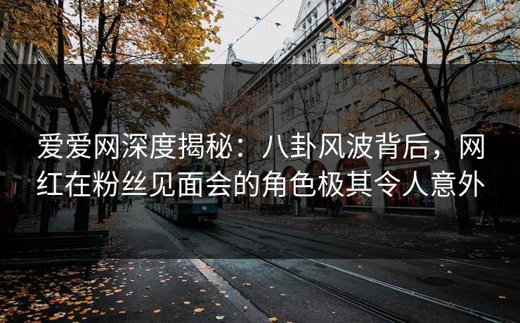 爱爱网深度揭秘：八卦风波背后，网红在粉丝见面会的角色极其令人意外