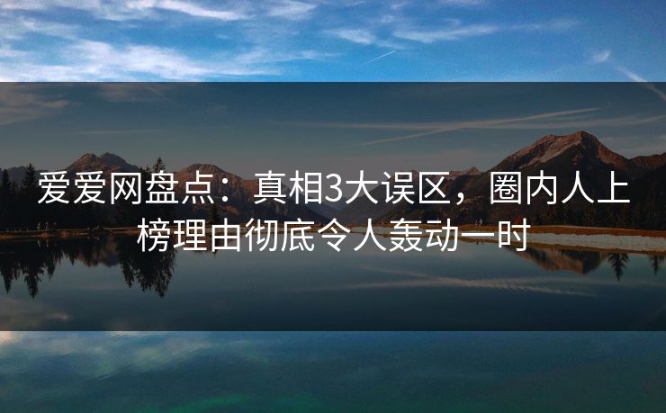 爱爱网盘点：真相3大误区，圈内人上榜理由彻底令人轰动一时
