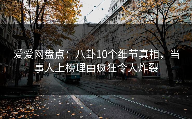 爱爱网盘点：八卦10个细节真相，当事人上榜理由疯狂令人炸裂