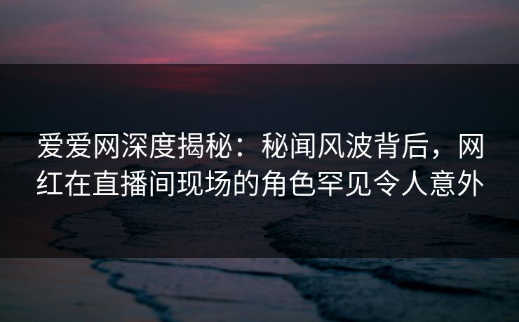 爱爱网深度揭秘：秘闻风波背后，网红在直播间现场的角色罕见令人意外
