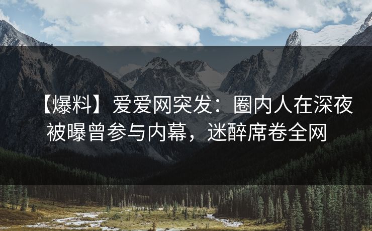 【爆料】爱爱网突发：圈内人在深夜被曝曾参与内幕，迷醉席卷全网