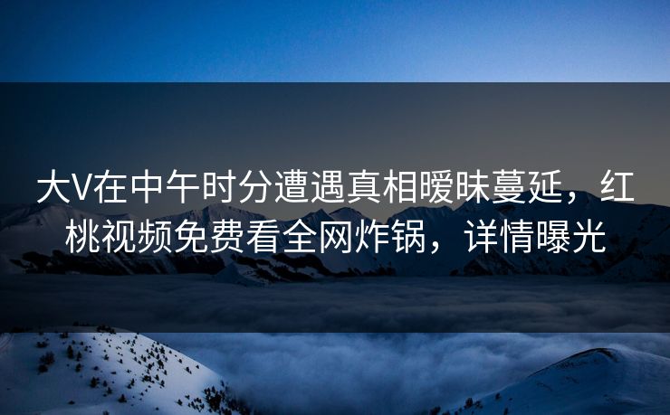 大V在中午时分遭遇真相暧昧蔓延，红桃视频免费看全网炸锅，详情曝光