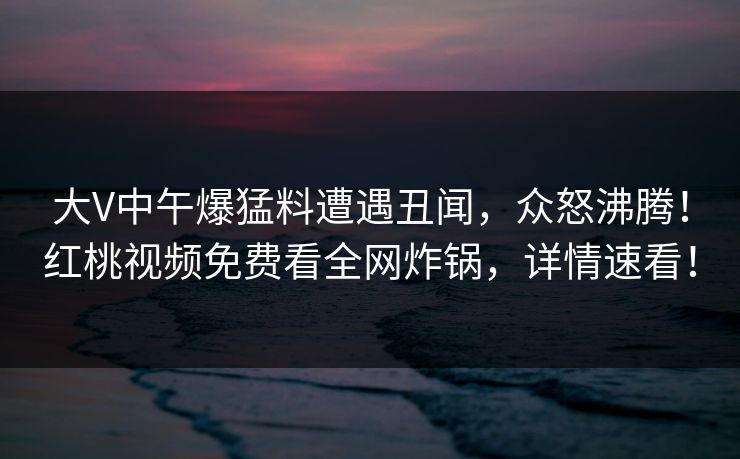 大V中午爆猛料遭遇丑闻，众怒沸腾！红桃视频免费看全网炸锅，详情速看！