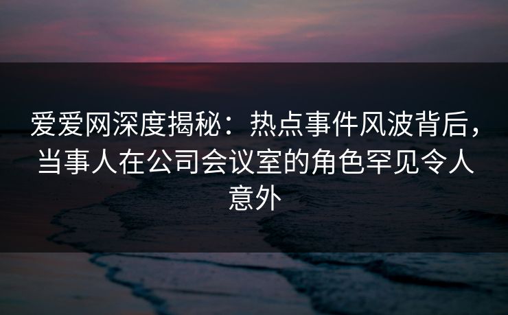 爱爱网深度揭秘:热点事件风波背后,当事人在公司会议室的角色罕见令人意外 爱爱网深度揭秘:热点事件风波背后,当事人在公司会议室的角色罕见令人意外