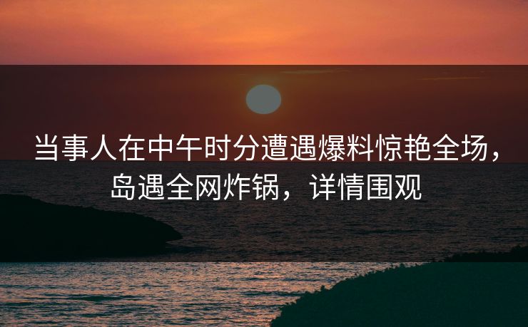 当事人在中午时分遭遇爆料惊艳全场，岛遇全网炸锅，详情围观