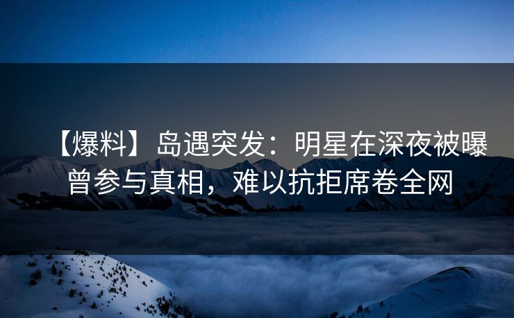【爆料】岛遇突发：明星在深夜被曝曾参与真相，难以抗拒席卷全网