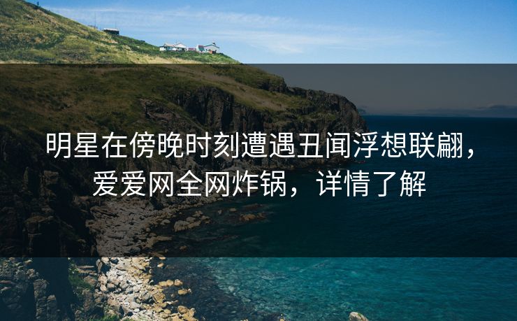 明星在傍晚时刻遭遇丑闻浮想联翩，爱爱网全网炸锅，详情了解