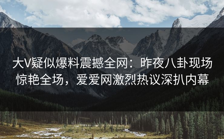 大V疑似爆料震撼全网：昨夜八卦现场惊艳全场，爱爱网激烈热议深扒内幕