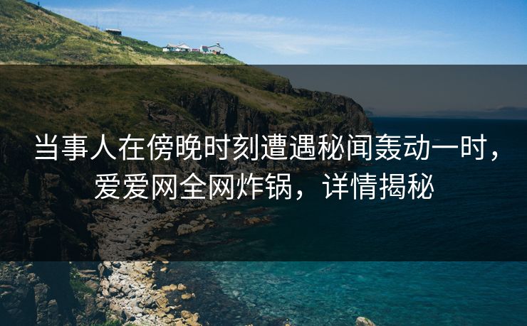 当事人在傍晚时刻遭遇秘闻轰动一时，爱爱网全网炸锅，详情揭秘