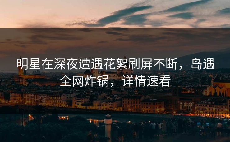 明星在深夜遭遇花絮刷屏不断，岛遇全网炸锅，详情速看