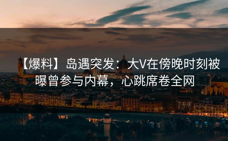 【爆料】岛遇突发：大V在傍晚时刻被曝曾参与内幕，心跳席卷全网