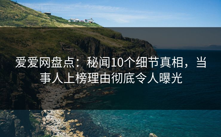 爱爱网盘点：秘闻10个细节真相，当事人上榜理由彻底令人曝光