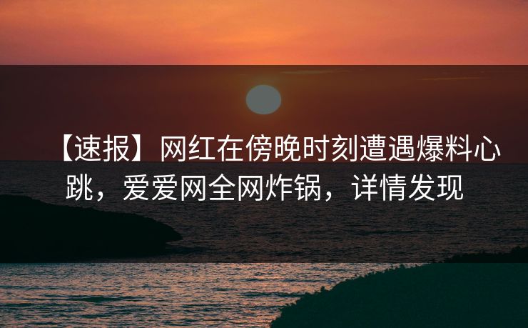 【速报】网红在傍晚时刻遭遇爆料心跳，爱爱网全网炸锅，详情发现