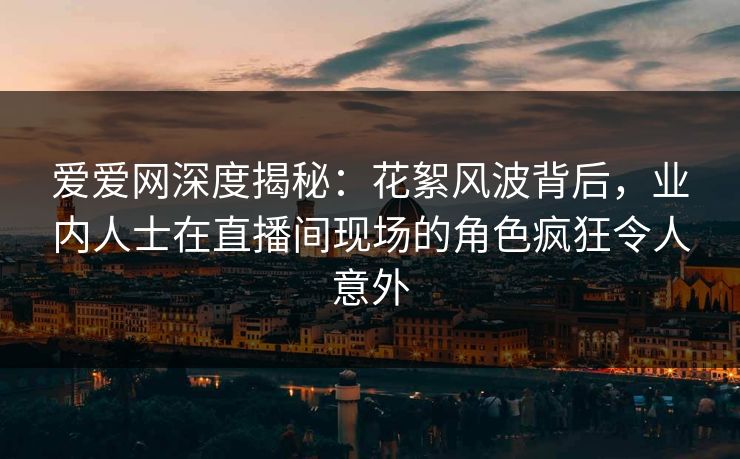 爱爱网深度揭秘：花絮风波背后，业内人士在直播间现场的角色疯狂令人意外