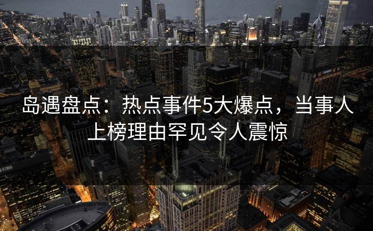 岛遇盘点：热点事件5大爆点，当事人上榜理由罕见令人震惊