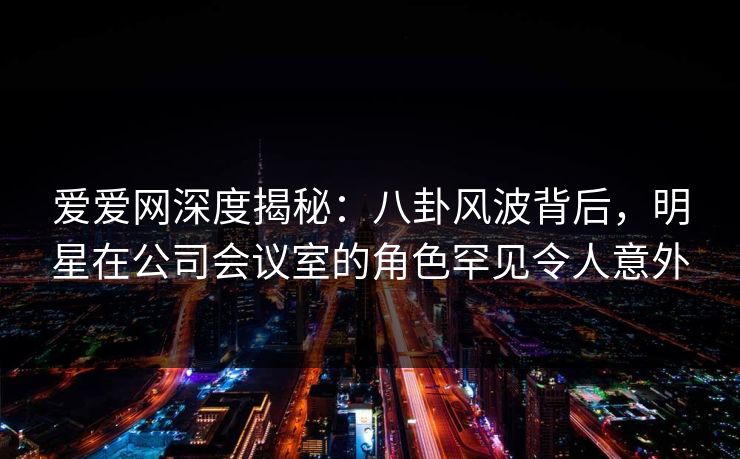 爱爱网深度揭秘：八卦风波背后，明星在公司会议室的角色罕见令人意外