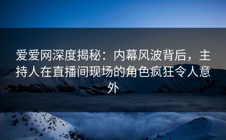 爱爱网深度揭秘：内幕风波背后，主持人在直播间现场的角色疯狂令人意外
