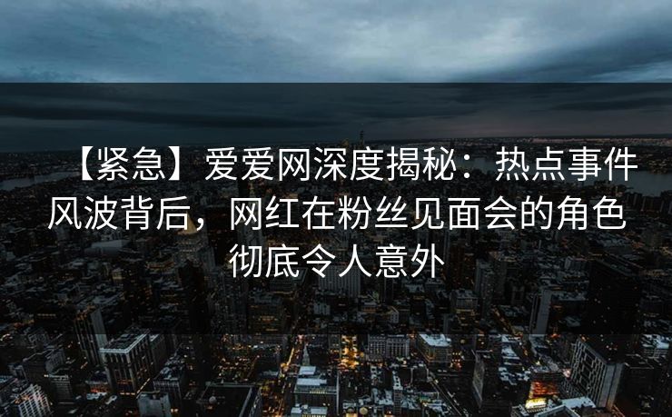 【紧急】爱爱网深度揭秘：热点事件风波背后，网红在粉丝见面会的角色彻底令人意外