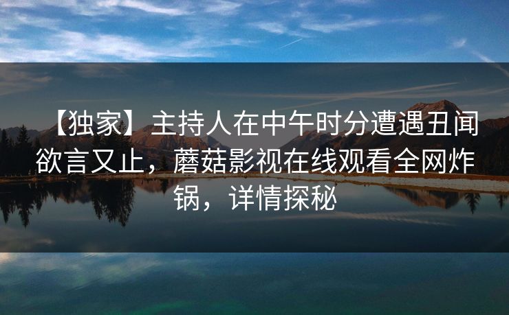 【独家】主持人在中午时分遭遇丑闻 欲言又止，蘑菇影视在线观看全网炸锅，详情探秘