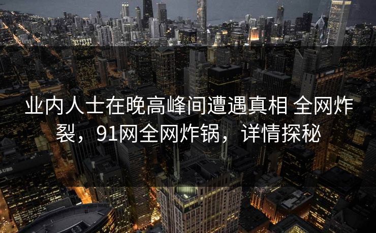 业内人士在晚高峰间遭遇真相 全网炸裂，91网全网炸锅，详情探秘