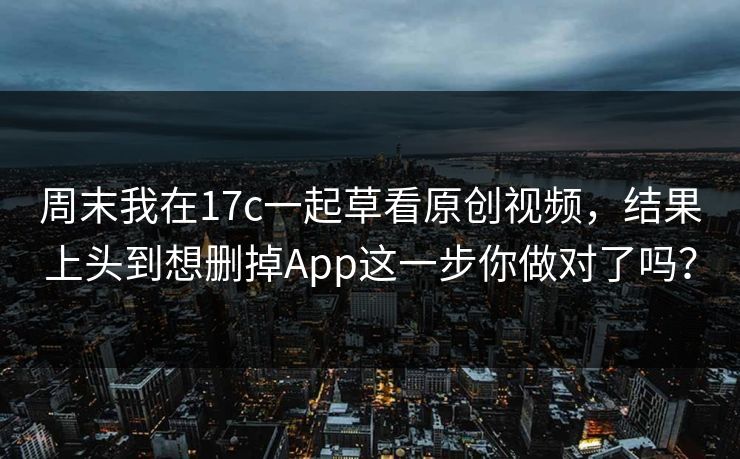 周末我在17c一起草看原创视频，结果上头到想删掉App这一步你做对了吗？