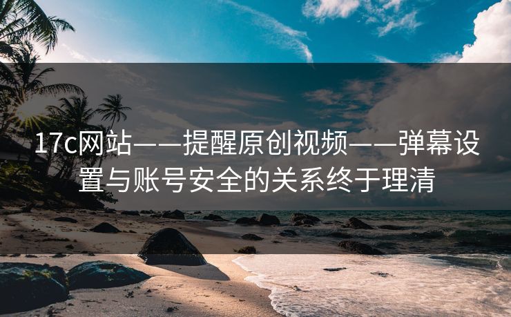 17c网站——提醒原创视频——弹幕设置与账号安全的关系终于理清