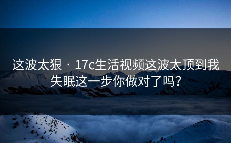 这波太狠 · 17c生活视频这波太顶到我失眠这一步你做对了吗？