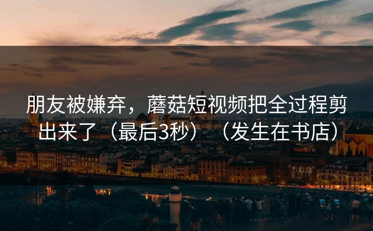 朋友被嫌弃，蘑菇短视频把全过程剪出来了（最后3秒）（发生在书店）