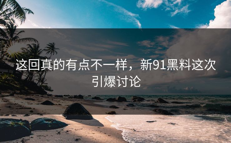 这回真的有点不一样，新91黑料这次引爆讨论