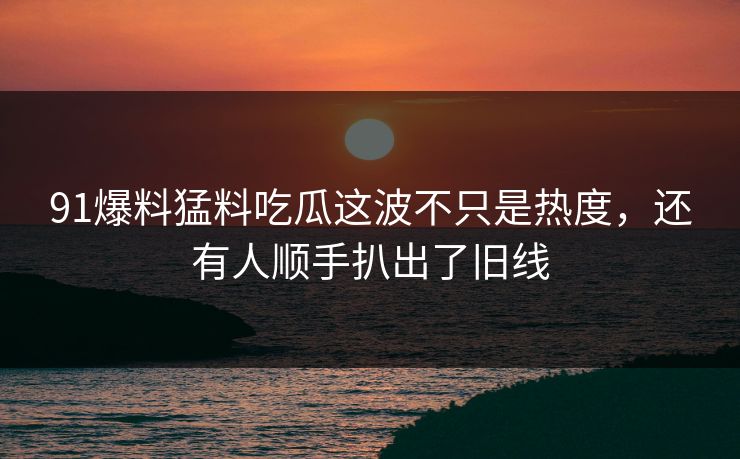 91爆料猛料吃瓜这波不只是热度，还有人顺手扒出了旧线