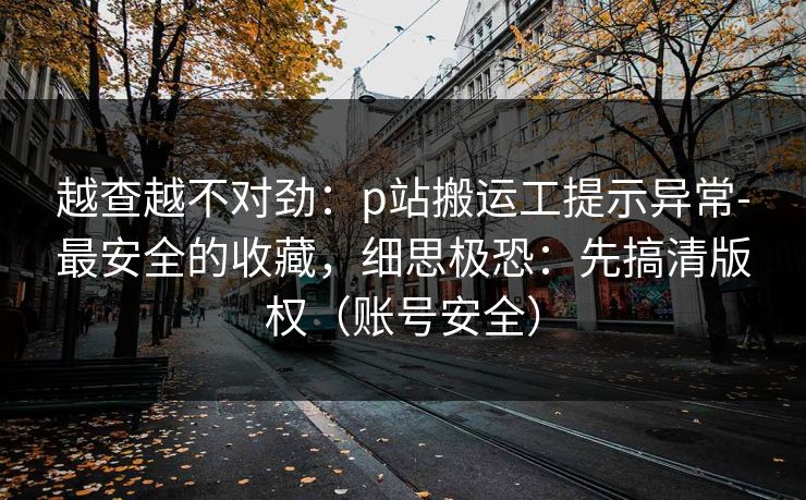 越查越不对劲：p站搬运工提示异常-最安全的收藏，细思极恐：先搞清版权（账号安全）
